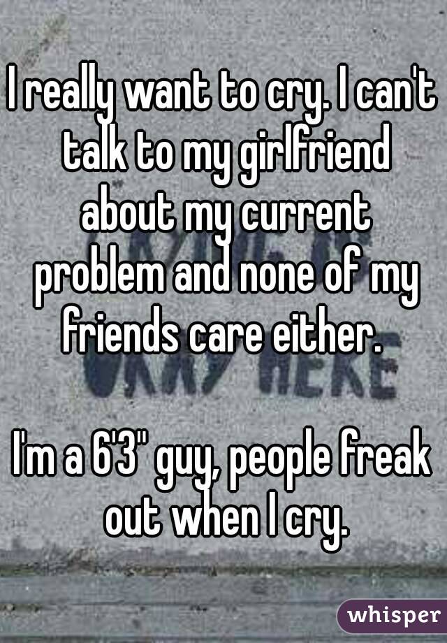 I really want to cry. I can't talk to my girlfriend about my current problem and none of my friends care either. 

I'm a 6'3" guy, people freak out when I cry.