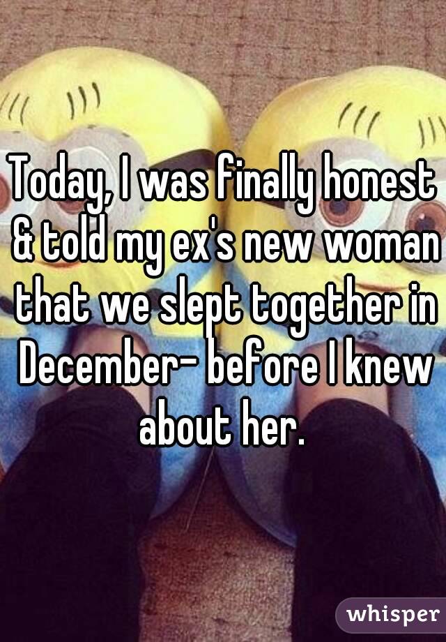 Today, I was finally honest & told my ex's new woman that we slept together in December- before I knew about her. 