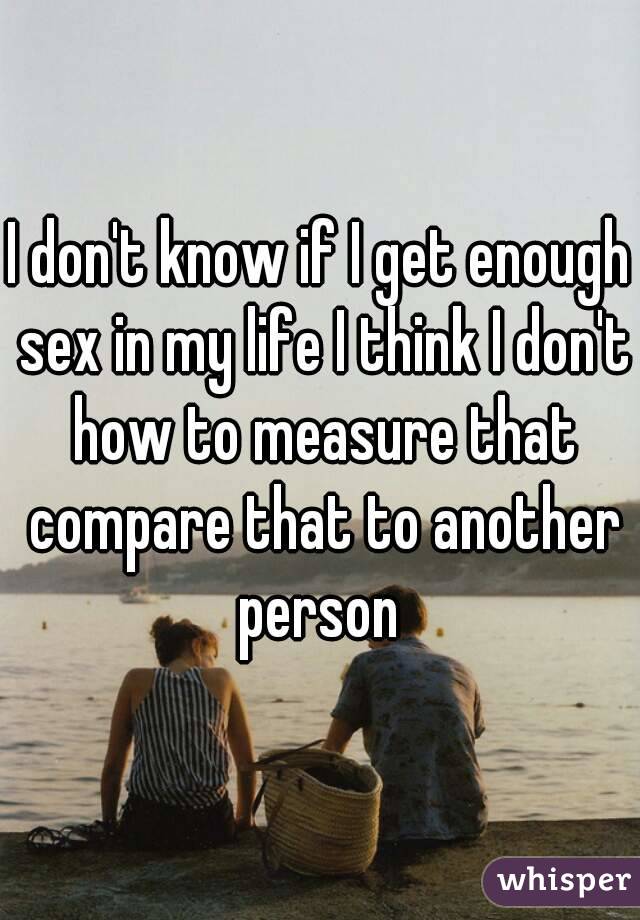 I don't know if I get enough sex in my life I think I don't how to measure that compare that to another person 