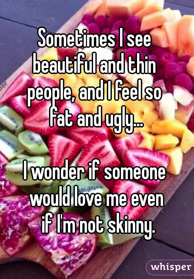 Sometimes I see 
beautiful and thin 
people, and I feel so 
fat and ugly...

I wonder if someone 
would love me even
 if I'm not skinny.