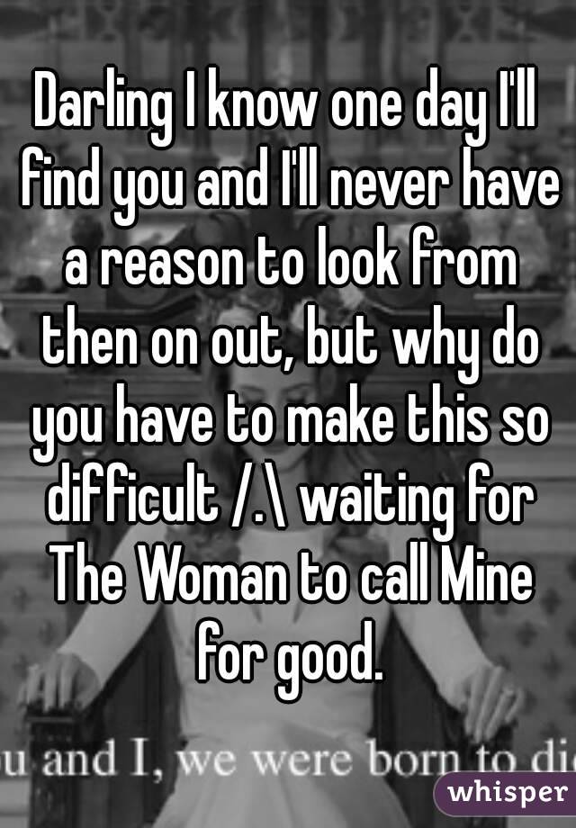 Darling I know one day I'll find you and I'll never have a reason to look from then on out, but why do you have to make this so difficult /.\ waiting for The Woman to call Mine for good.