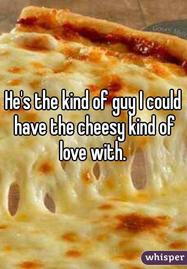 He's the kind of guy I could have the cheesy kind of love with. 