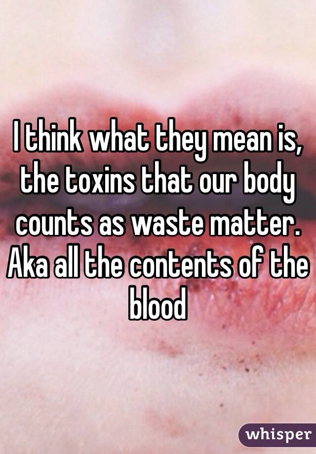 I think what they mean is, the toxins that our body counts as waste matter. Aka all the contents of the blood