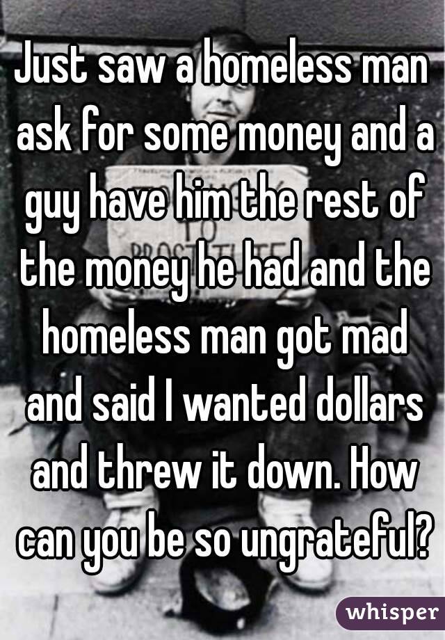 Just saw a homeless man ask for some money and a guy have him the rest of the money he had and the homeless man got mad and said I wanted dollars and threw it down. How can you be so ungrateful?