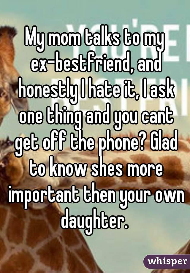 My mom talks to my ex-bestfriend, and honestly I hate it, I ask one thing and you cant get off the phone? Glad to know shes more important then your own daughter. 