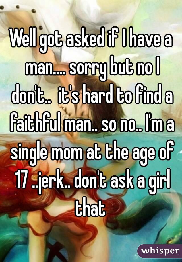 Well got asked if I have a man.... sorry but no I don't..  it's hard to find a faithful man.. so no.. I'm a single mom at the age of 17 ..jerk.. don't ask a girl that 