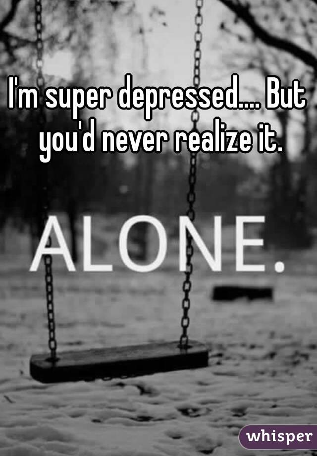 I'm super depressed.... But you'd never realize it.