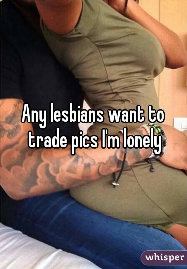 Any lesbians want to trade pics I'm lonely