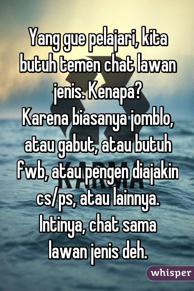 Yang gue pelajari, kita butuh temen chat lawan jenis. Kenapa?
Karena biasanya jomblo, atau gabut, atau butuh fwb, atau pengen diajakin cs/ps, atau lainnya.
Intinya, chat sama lawan jenis deh.