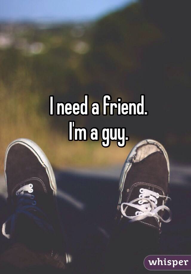 I need a friend. 
I'm a guy.