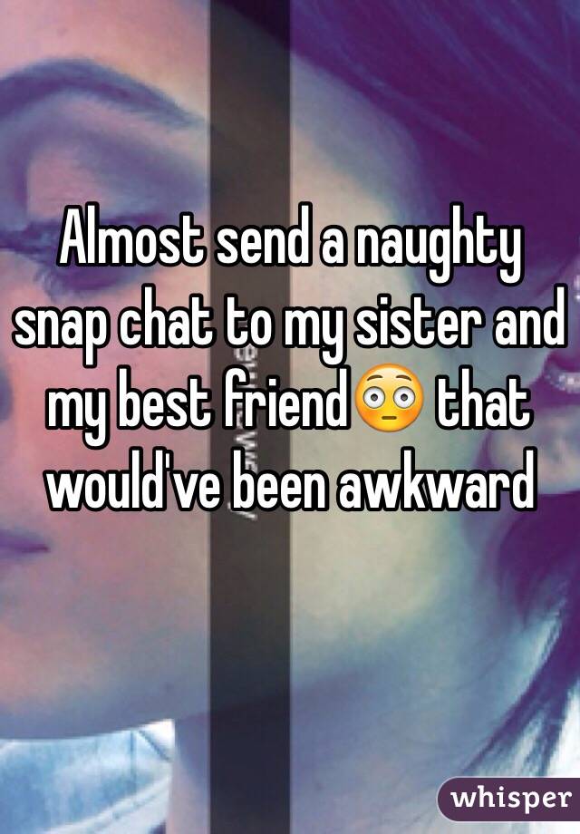 Almost send a naughty snap chat to my sister and my best friend😳 that would've been awkward 
