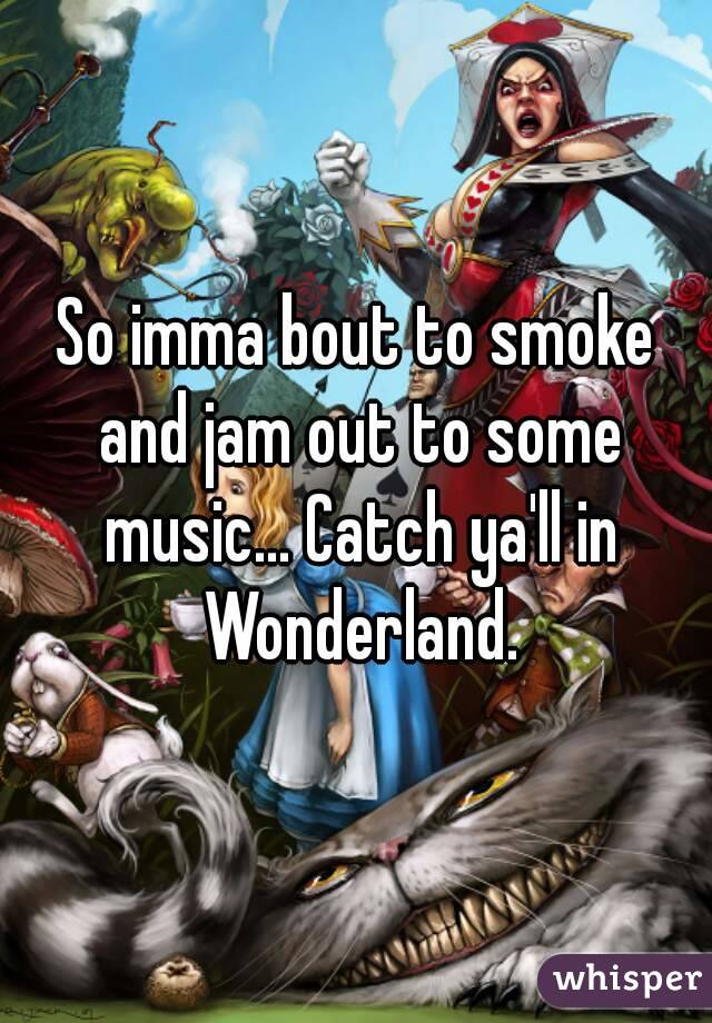 So imma bout to smoke and jam out to some music... Catch ya'll in Wonderland.