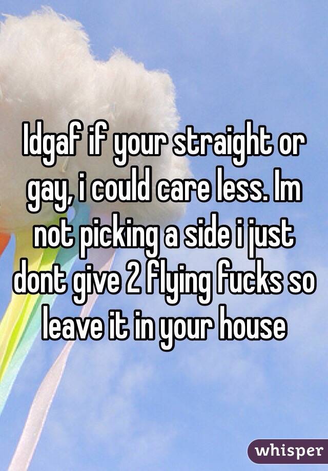 Idgaf if your straight or gay, i could care less. Im not picking a side i just dont give 2 flying fucks so leave it in your house