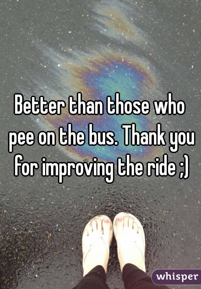 Better than those who pee on the bus. Thank you for improving the ride ;)