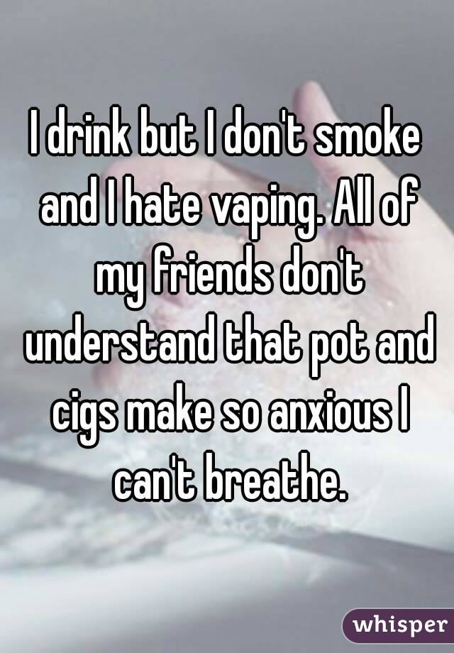 I drink but I don't smoke and I hate vaping. All of my friends don't understand that pot and cigs make so anxious I can't breathe.