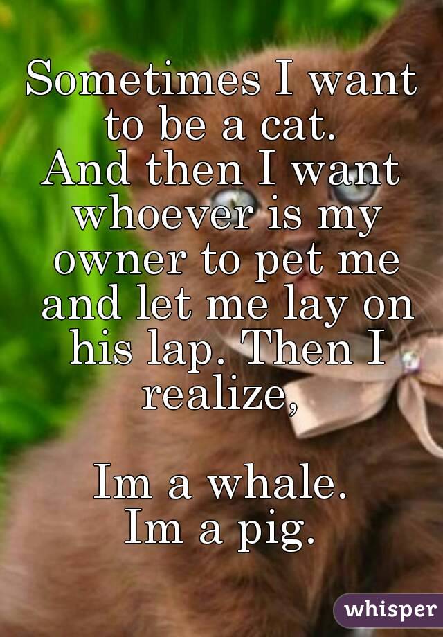 Sometimes I want to be a cat. 
And then I want whoever is my owner to pet me and let me lay on his lap. Then I realize, 

Im a whale.
Im a pig.