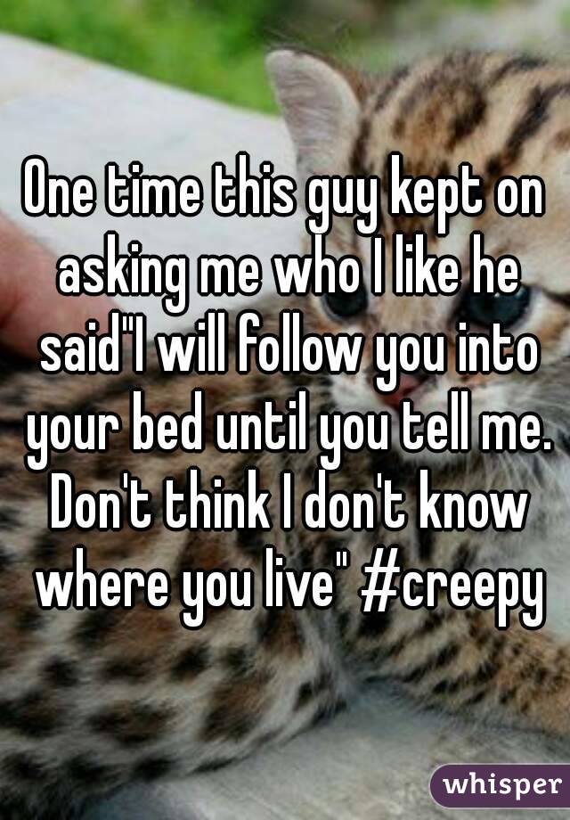 One time this guy kept on asking me who I like he said"I will follow you into your bed until you tell me. Don't think I don't know where you live" #creepy