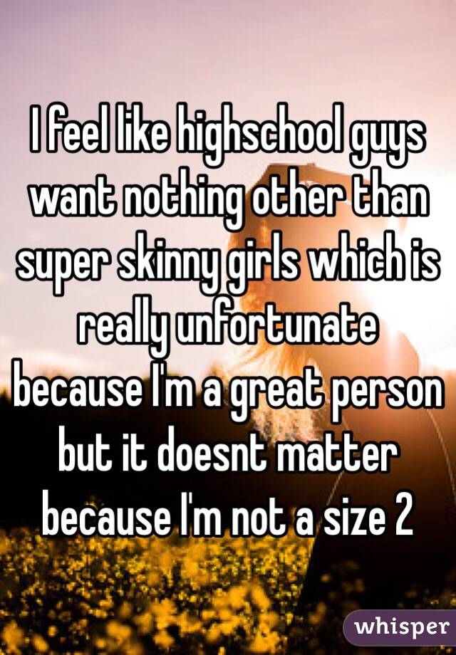 I feel like highschool guys want nothing other than super skinny girls which is really unfortunate because I'm a great person but it doesnt matter because I'm not a size 2