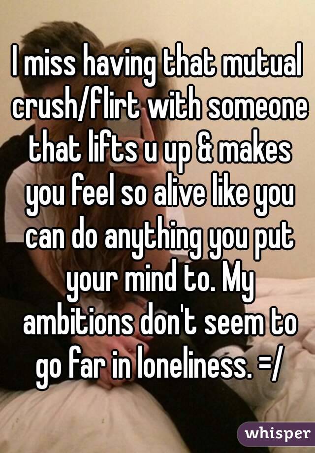 I miss having that mutual crush/flirt with someone that lifts u up & makes you feel so alive like you can do anything you put your mind to. My ambitions don't seem to go far in loneliness. =/