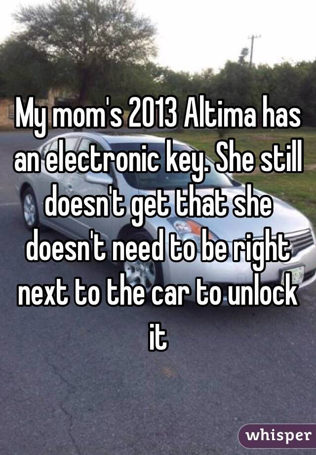 My mom's 2013 Altima has an electronic key. She still doesn't get that she doesn't need to be right next to the car to unlock it