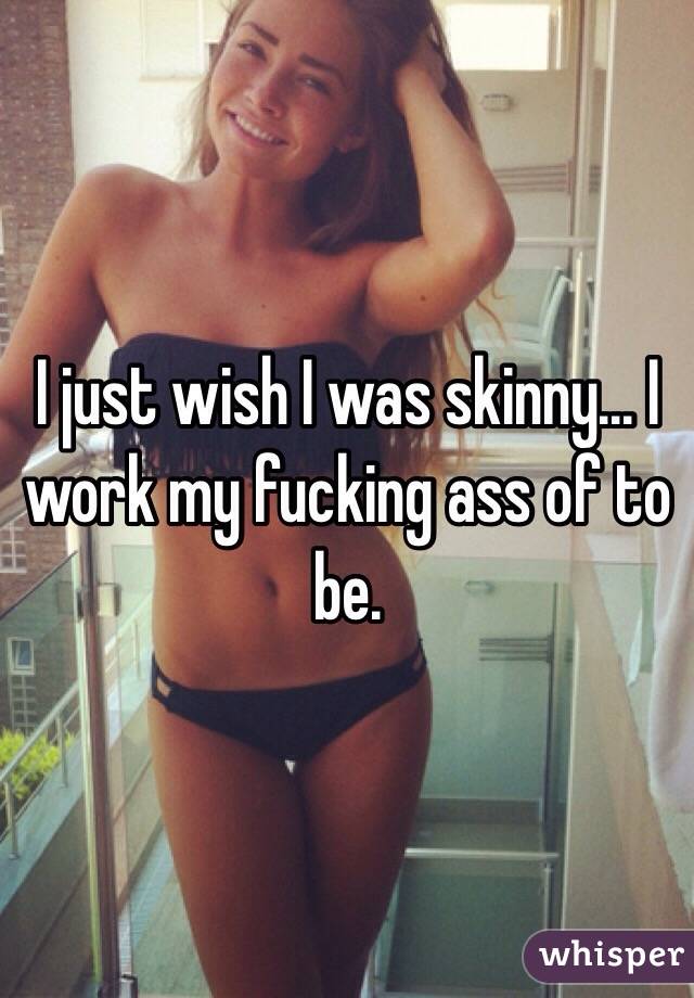 I just wish I was skinny... I work my fucking ass of to be.