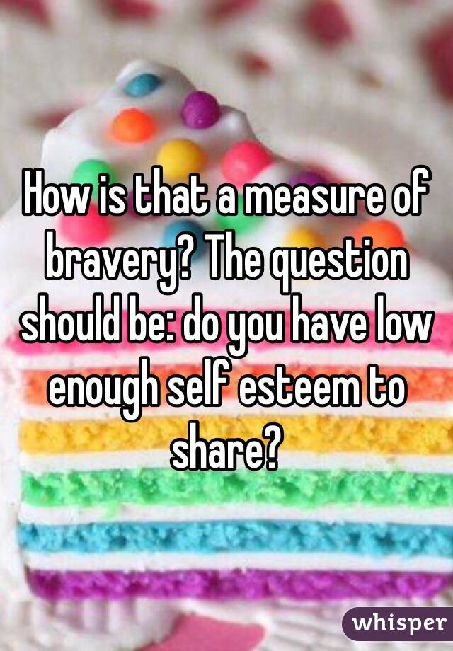 How is that a measure of bravery? The question should be: do you have low enough self esteem to share?