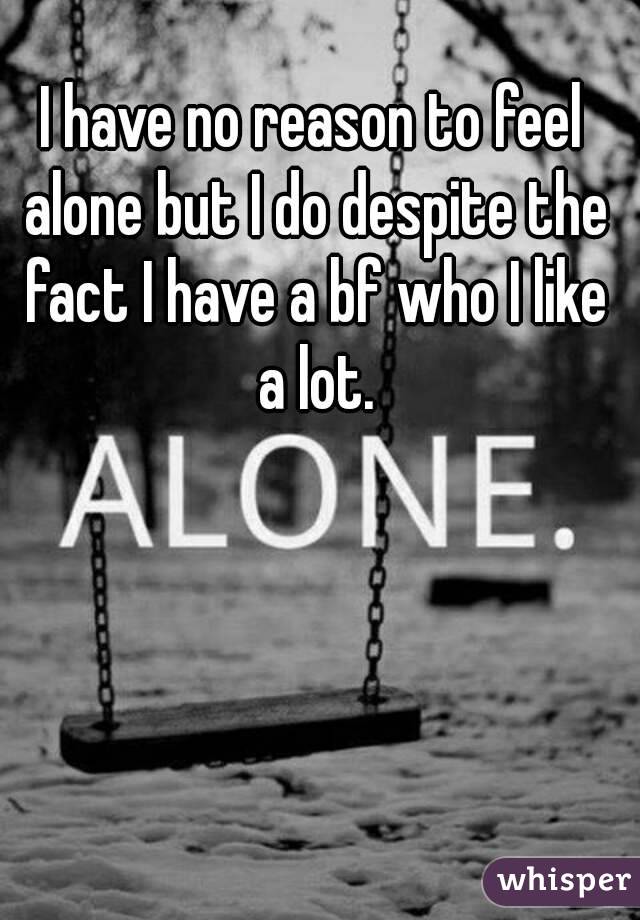 I have no reason to feel alone but I do despite the fact I have a bf who I like a lot.