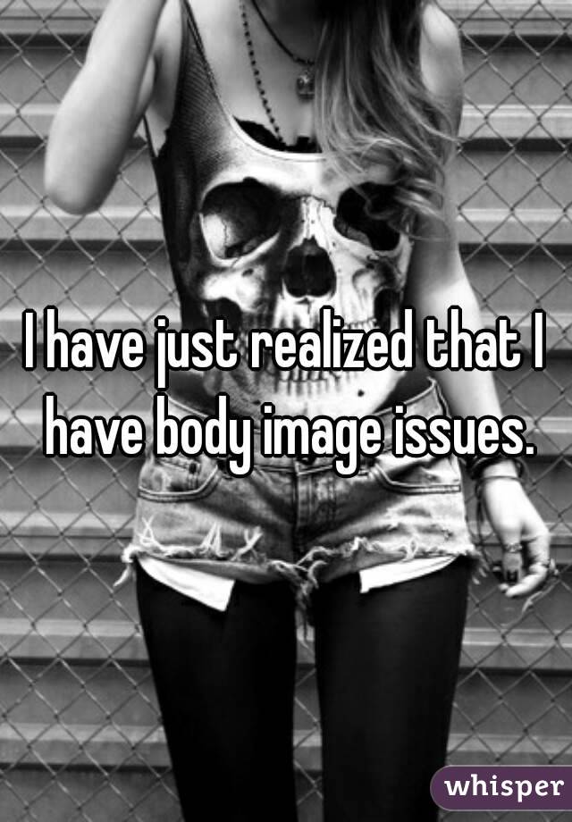 I have just realized that I have body image issues.