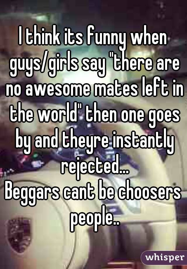 I think its funny when guys/girls say "there are no awesome mates left in the world" then one goes by and theyre instantly rejected...
Beggars cant be choosers people..