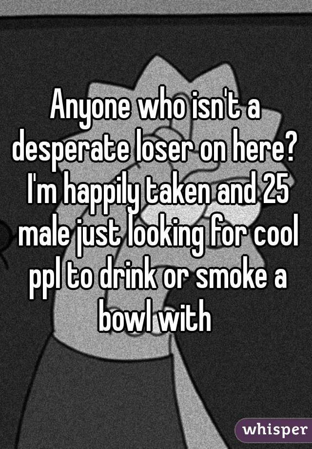 Anyone who isn't a desperate loser on here?  I'm happily taken and 25 male just looking for cool ppl to drink or smoke a bowl with 