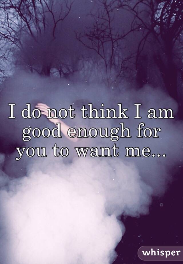 I do not think I am good enough for you to want me...