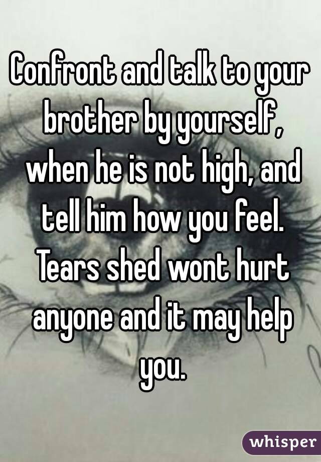 Confront and talk to your brother by yourself, when he is not high, and tell him how you feel. Tears shed wont hurt anyone and it may help you.