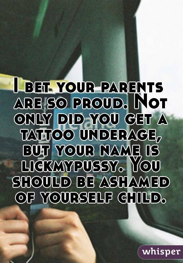 I bet your parents are so proud. Not only did you get a tattoo underage, but your name is lickmypussy. You should be ashamed of yourself child.