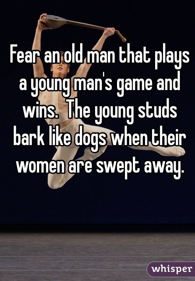 Fear an old man that plays a young man's game and wins.  The young studs bark like dogs when their women are swept away.