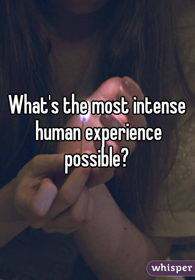 What's the most intense human experience possible? 