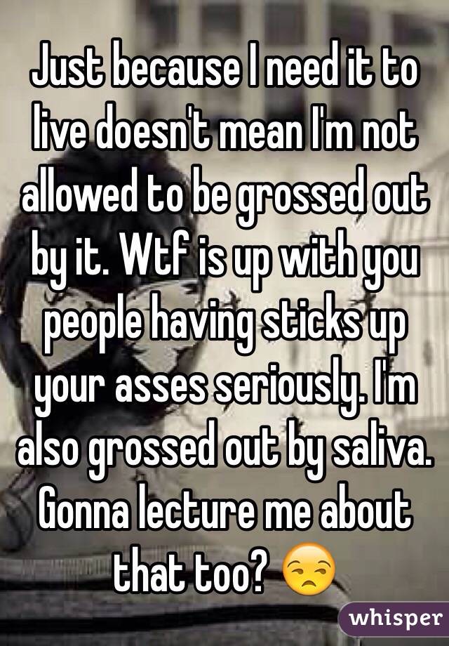 Just because I need it to live doesn't mean I'm not allowed to be grossed out by it. Wtf is up with you people having sticks up your asses seriously. I'm also grossed out by saliva. Gonna lecture me about that too? 😒