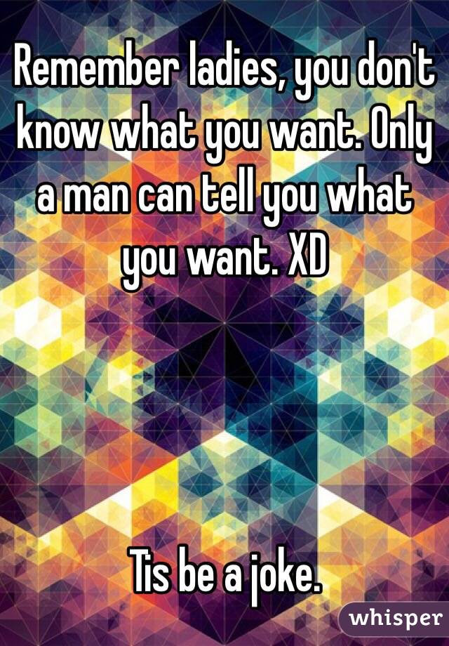 Remember ladies, you don't know what you want. Only a man can tell you what you want. XD




Tis be a joke. 