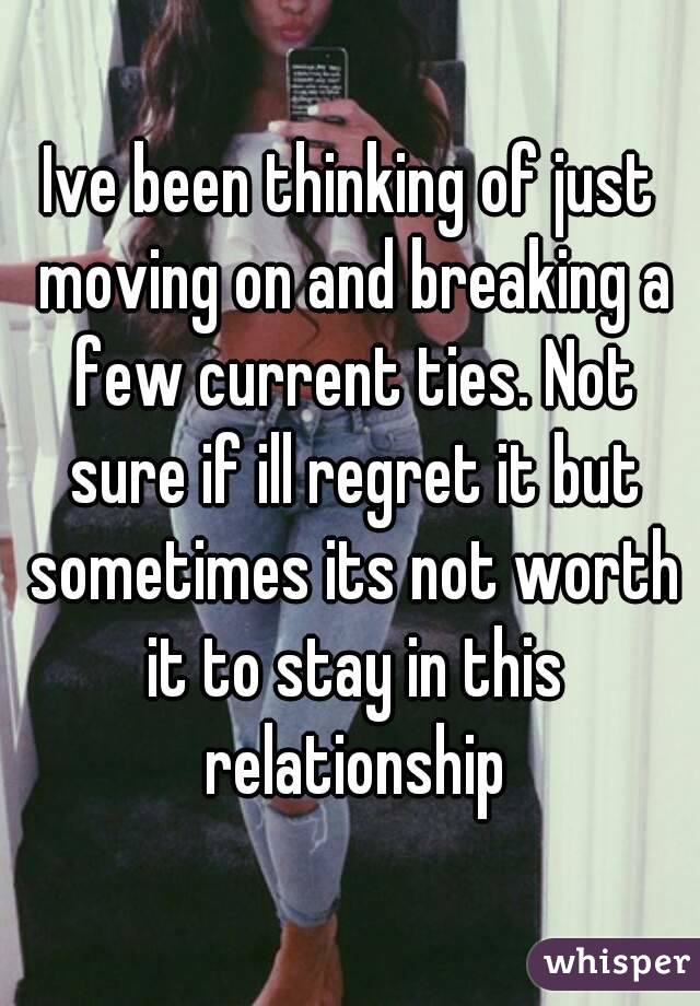 Ive been thinking of just moving on and breaking a few current ties. Not sure if ill regret it but sometimes its not worth it to stay in this relationship