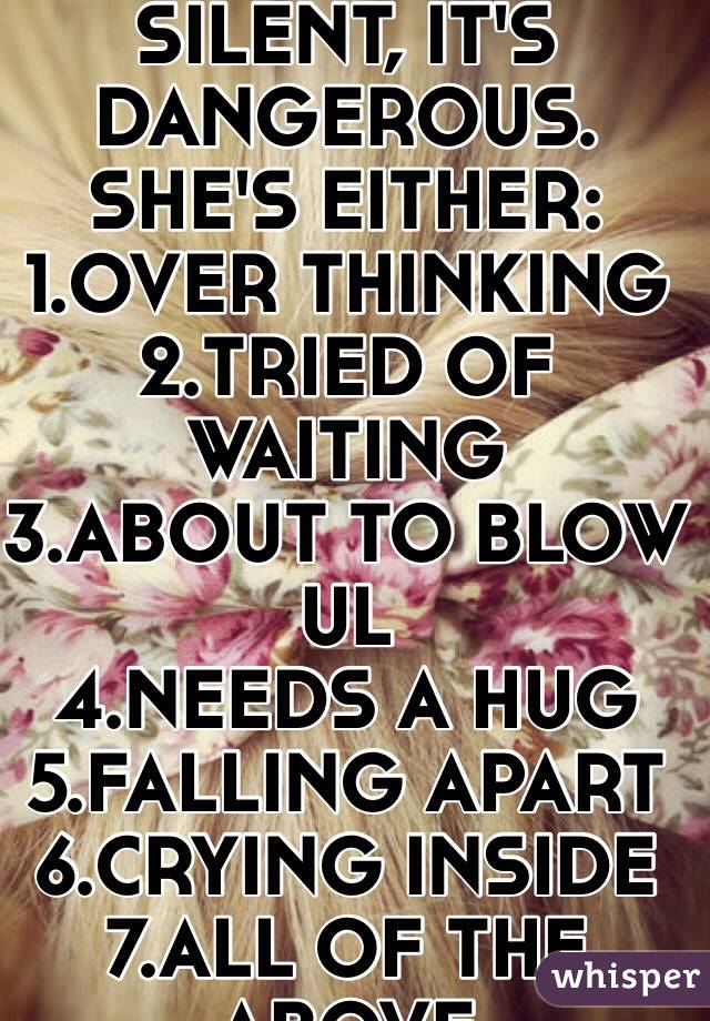 IF A GIRL IS SILENT, IT'S DANGEROUS. 
SHE'S EITHER:
1.OVER THINKING
2.TRIED OF WAITING
3.ABOUT TO BLOW UL
4.NEEDS A HUG
5.FALLING APART
6.CRYING INSIDE
7.ALL OF THE ABOVE