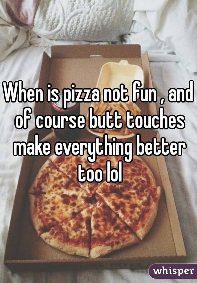 When is pizza not fun , and of course butt touches make everything better too lol