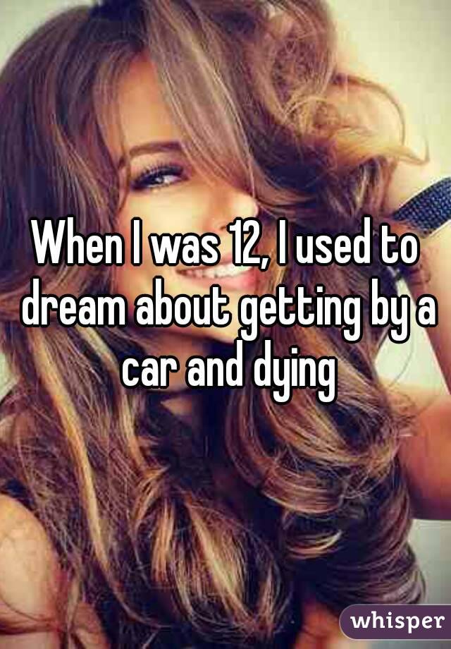 When I was 12, I used to dream about getting by a car and dying