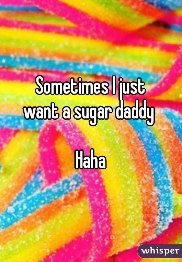 Sometimes I just
want a sugar daddy 

Haha