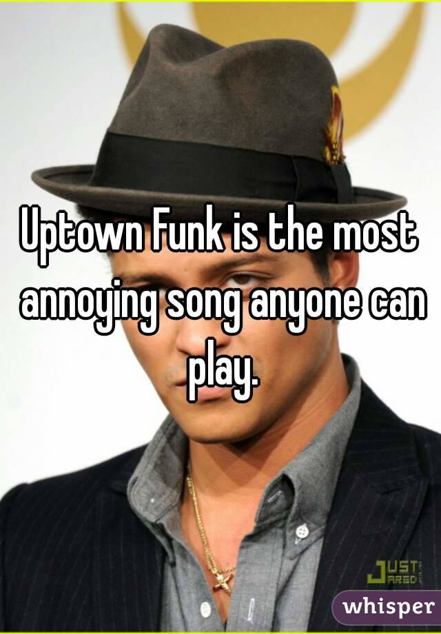 Uptown Funk is the most annoying song anyone can play.