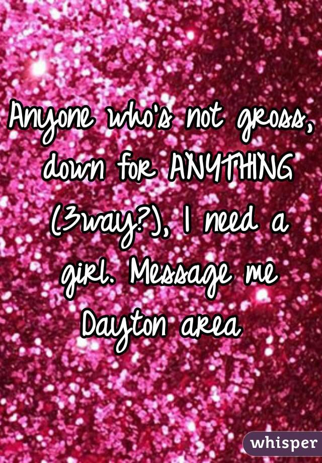 Anyone who's not gross, down for ANYTHING (3way?), I need a girl. Message me
Dayton area