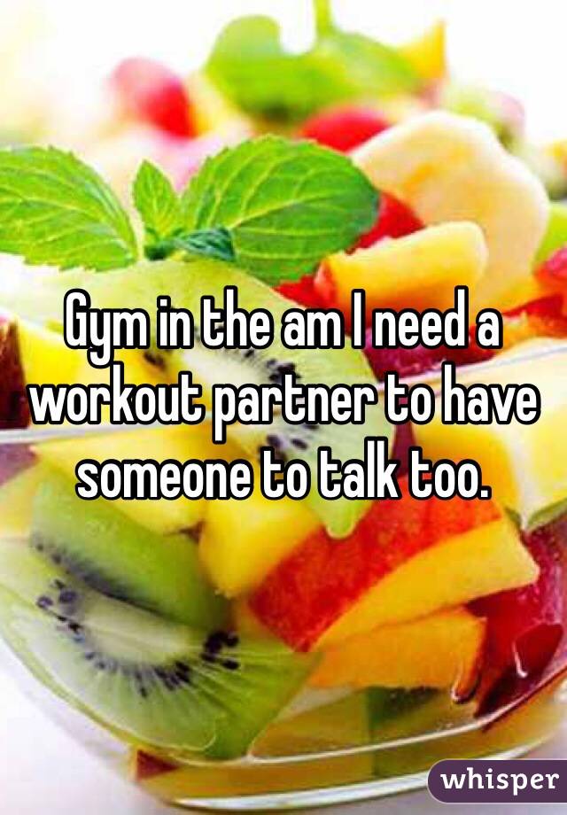 Gym in the am I need a workout partner to have someone to talk too.