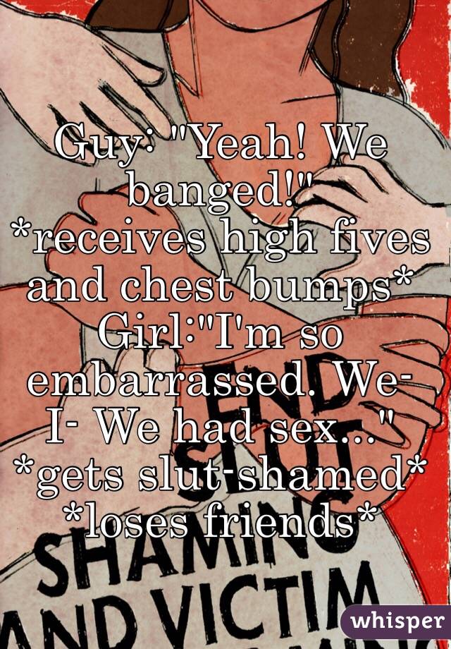 Guy: "Yeah! We banged!" 
*receives high fives and chest bumps*
Girl:"I'm so embarrassed. We- I- We had sex..." 
*gets slut-shamed* *loses friends*