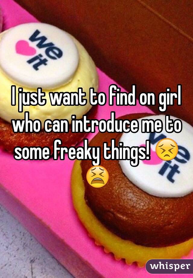 I just want to find on girl who can introduce me to some freaky things! 😣😫