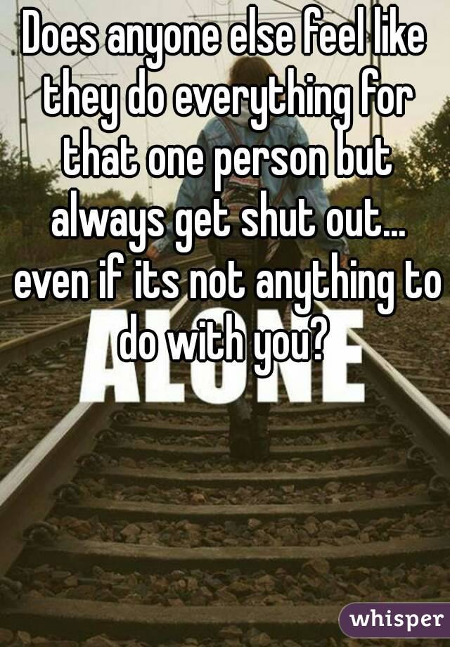 Does anyone else feel like they do everything for that one person but always get shut out... even if its not anything to do with you? 