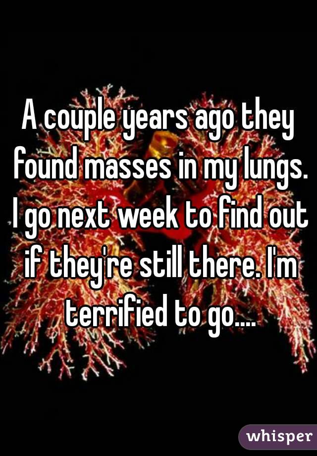 A couple years ago they found masses in my lungs. I go next week to find out if they're still there. I'm terrified to go....