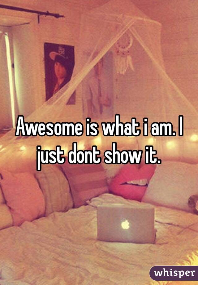 Awesome is what i am. I just dont show it. 